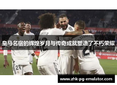 皇马名宿的辉煌岁月与传奇成就塑造了不朽荣耀