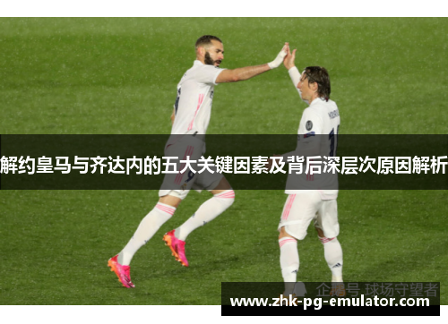 解约皇马与齐达内的五大关键因素及背后深层次原因解析