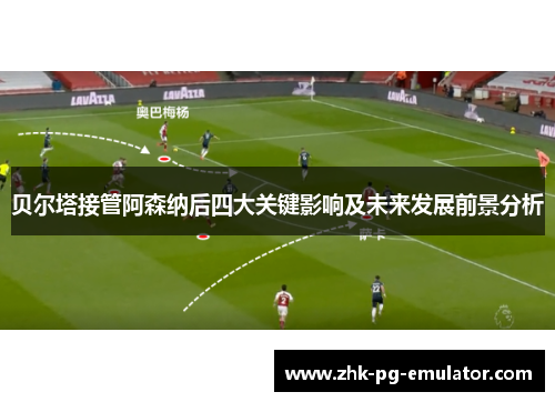贝尔塔接管阿森纳后四大关键影响及未来发展前景分析