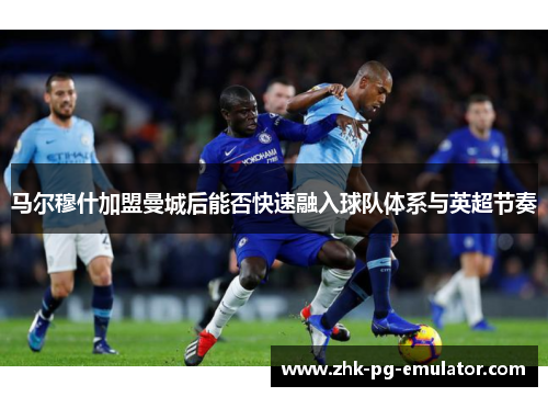 马尔穆什加盟曼城后能否快速融入球队体系与英超节奏