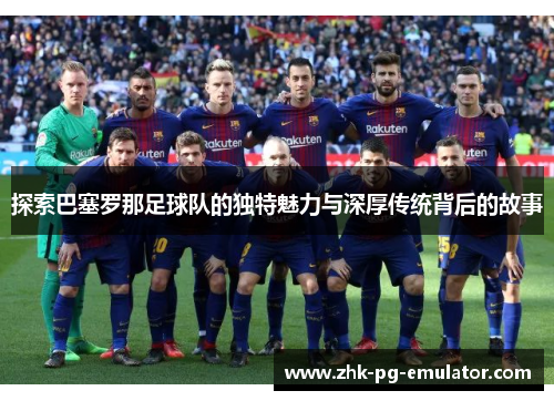探索巴塞罗那足球队的独特魅力与深厚传统背后的故事