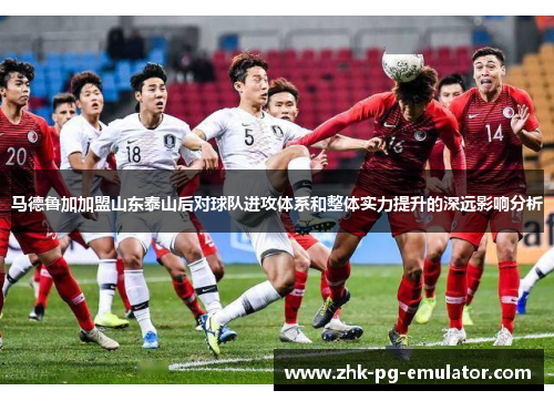 马德鲁加加盟山东泰山后对球队进攻体系和整体实力提升的深远影响分析