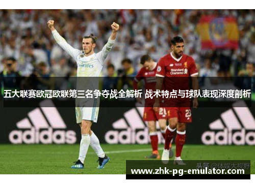 五大联赛欧冠欧联第三名争夺战全解析 战术特点与球队表现深度剖析