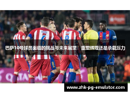 巴萨10号球员面临的挑战与未来展望：重塑辉煌还是承载压力
