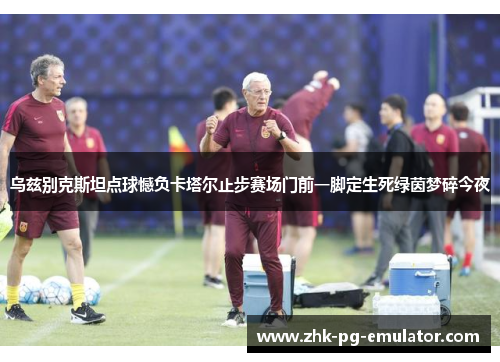 乌兹别克斯坦点球憾负卡塔尔止步赛场门前一脚定生死绿茵梦碎今夜