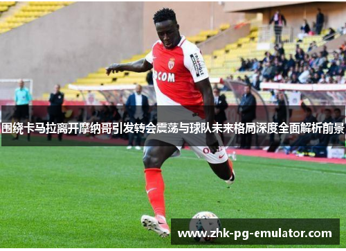 围绕卡马拉离开摩纳哥引发转会震荡与球队未来格局深度全面解析前景