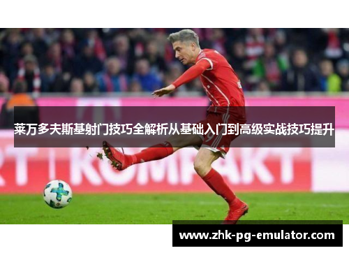 莱万多夫斯基射门技巧全解析从基础入门到高级实战技巧提升