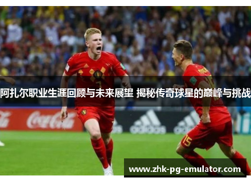 阿扎尔职业生涯回顾与未来展望 揭秘传奇球星的巅峰与挑战