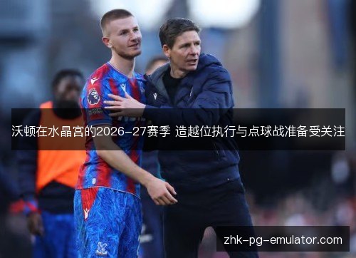沃顿在水晶宫的2026-27赛季 造越位执行与点球战准备受关注